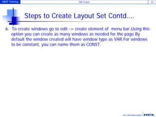 ABAP Training SAP Scripts 22
Steps to Create Layout Set Contd….
6. To create windows go to edit -> create element of menu bar.Using this
option you can create as many windows as needed for the page.By
default the window created will have window type as VAR.For windows
to be constant, you can name them as CONST.
 