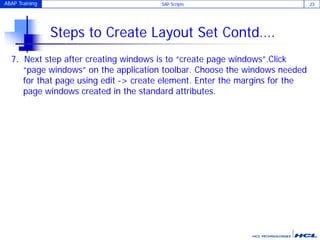 ABAP Training SAP Scripts 23
Steps to Create Layout Set Contd….
7. Next step after creating windows is to “create page windows”.Click
“page windows” on the application toolbar. Choose the windows needed
for that page using edit -> create element. Enter the margins for the
page windows created in the standard attributes.
 