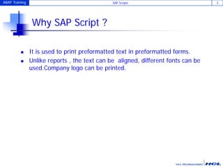 ABAP Training SAP Scripts 3
Why SAP Script ?
 It is used to print preformatted text in preformatted forms.
 Unlike reports , the text can be aligned, different fonts can be
used.Company logo can be printed.
 