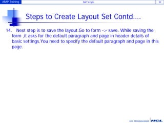 ABAP Training SAP Scripts 32
Steps to Create Layout Set Contd….
14. Next step is to save the layout.Go to form -> save. While saving the
form ,it asks for the default paragraph and page in header details of
basic settings.You need to specify the default paragraph and page in this
page.
 