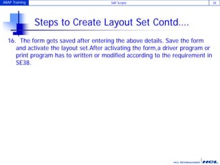 ABAP Training SAP Scripts 34
Steps to Create Layout Set Contd….
16. The form gets saved after entering the above details. Save the form
and activate the layout set.After activating the form,a driver program or
print program has to written or modified according to the requirement in
SE38.
 
