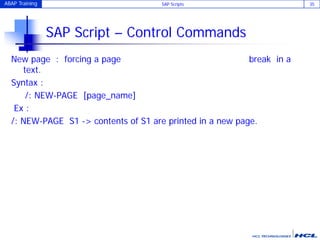 ABAP Training SAP Scripts 35
SAP Script – Control Commands
New page : forcing a page break in a
text.
Syntax :
/: NEW-PAGE [page_name]
Ex :
/: NEW-PAGE S1 -> contents of S1 are printed in a new page.
 