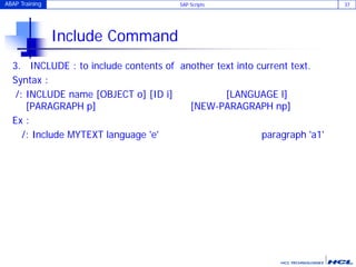 ABAP Training SAP Scripts 37
Include Command
3. INCLUDE : to include contents of another text into current text.
Syntax :
/: INCLUDE name [OBJECT o] [ID i] [LANGUAGE l]
[PARAGRAPH p] [NEW-PARAGRAPH np]
Ex :
/: Include MYTEXT language 'e' paragraph 'a1'
 