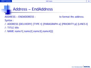 ABAP Training SAP Scripts 38
Address – EndAddress
ADDRESS – ENDADDRESS : to format the address.
Syntax :
/: ADDRESS [DELIVERY] [TYPE t] [PARAGRAPH a] [PRIORITY p] [LINES l]
/: TITLE title
/: NAME name1[,name2[,name3[,name4]]]
 