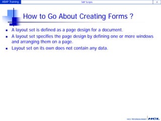 ABAP Training SAP Scripts 4
How to Go About Creating Forms ?
 A layout set is defined as a page design for a document.
 A layout set specifies the page design by defining one or more windows
and arranging them on a page.
 Layout set on its own does not contain any data.
 