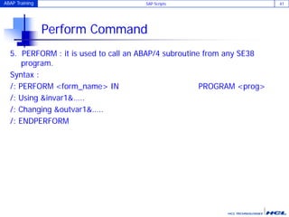 ABAP Training SAP Scripts 41
Perform Command
5. PERFORM : it is used to call an ABAP/4 subroutine from any SE38
program.
Syntax :
/: PERFORM <form_name> IN PROGRAM <prog>
/: Using &invar1&…..
/: Changing &outvar1&…..
/: ENDPERFORM
 