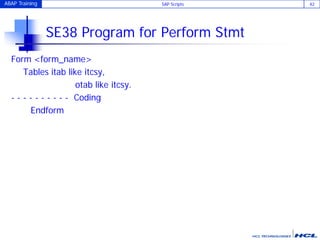ABAP Training SAP Scripts 42
SE38 Program for Perform Stmt
Form <form_name>
Tables itab like itcsy,
otab like itcsy.
- - - - - - - - - - Coding
Endform
 