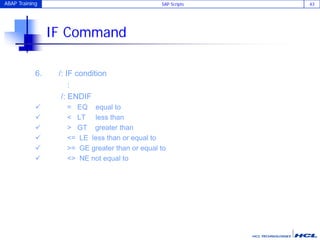 ABAP Training SAP Scripts 43
IF Command
6. /: IF condition
:
/: ENDIF
 = EQ equal to
 < LT less than
 > GT greater than
 <= LE less than or equal to
 >= GE greater than or equal to
 <> NE not equal to
 