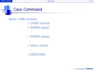 ABAP Training SAP Scripts 44
Case Command
Syntax : CASE command
/: CASE symbol
/: WHEN value1
:
/: WHEN valuen
:
/: When others.
:
/: ENDCASE
 