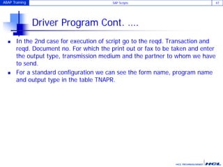 ABAP Training SAP Scripts 47
Driver Program Cont. ….
 In the 2nd case for execution of script go to the reqd. Transaction and
reqd. Document no. For which the print out or fax to be taken and enter
the output type, transmission medium and the partner to whom we have
to send.
 For a standard configuration we can see the form name, program name
and output type in the table TNAPR.
 