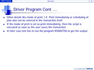 ABAP Training SAP Scripts 48
Driver Program Cont ….
 Other details like mode of print, I.E. Print immediately or scheduling of
jobs also can be entered in the transaction itself.
 If the mode of print is set as print immediately, then the script is
executed as soon as the user saves the transaction.
 In later case one has to run the program RSNAST00 to get the output.
 