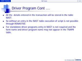 ABAP Training SAP Scripts 49
Driver Program Cont ….
 All the details entered in the transaction will be stored in the table
NAST.
 So without an entry in the NAST table execution of script is not possible
through RSNAST00.
 For standalone driver programs entry in NAST is not required and the
form name and driver program name may not appear in the TNAPR
table.
 