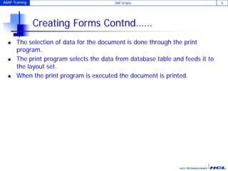 ABAP Training SAP Scripts 5
Creating Forms Contnd……
 The selection of data for the document is done through the print
program.
 The print program selects the data from database table and feeds it to
the layout set.
 When the print program is executed the document is printed.
 