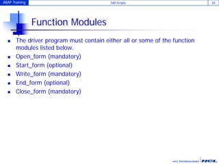 ABAP Training SAP Scripts 50
Function Modules
 The driver program must contain either all or some of the function
modules listed below.
 Open_form (mandatory)
 Start_form (optional)
 Write_form (mandatory)
 End_form (optional)
 Close_form (mandatory)
 