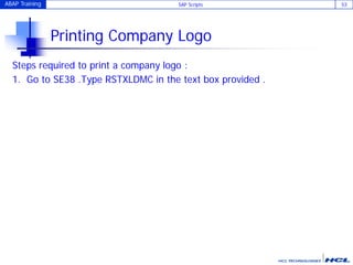 ABAP Training SAP Scripts 53
Printing Company Logo
Steps required to print a company logo :
1. Go to SE38 .Type RSTXLDMC in the text box provided .
 