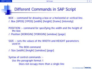 ABAP Training SAP Scripts 57
Different Commands in SAP Script
BOX :- command for drawing a box or a horizontal or vertical line.
/: Box [XPOS] [YPOS] [width] [height] [frame] [intensity]
POSITION :- command for specifying the width and the height of
the box
/: Position [XORIGIN] [YORIGIN] [window] [page]
SIZE :- sets the values of the WIDTH and HEIGHT parameters
used in
The BOX command
/: Size [width] [height] [window] [page]
Syntax of control commands :-
Use the paragraph format /:
Does not occupy more than a single line
 