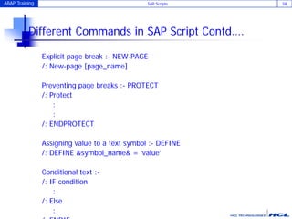 ABAP Training SAP Scripts 58
Different Commands in SAP Script Contd….
Explicit page break :- NEW-PAGE
/: New-page [page_name]
Preventing page breaks :- PROTECT
/: Protect
:
:
/: ENDPROTECT
Assigning value to a text symbol :- DEFINE
/: DEFINE &symbol_name& = ‘value’
Conditional text :-
/: IF condition
:
/: Else
:
 