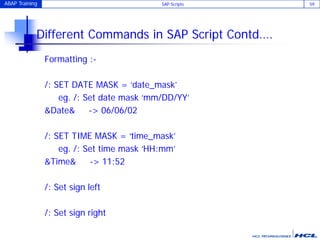 ABAP Training SAP Scripts 59
Different Commands in SAP Script Contd….
Formatting :-
/: SET DATE MASK = ‘date_mask’
eg. /: Set date mask ‘mm/DD/YY’
&Date& -> 06/06/02
/: SET TIME MASK = ‘time_mask’
eg. /: Set time mask ‘HH:mm’
&Time& -> 11:52
/: Set sign left
/: Set sign right
 