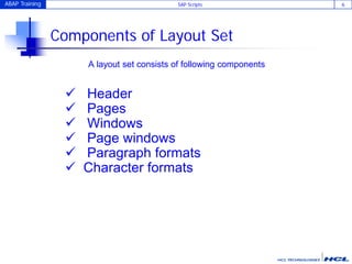 ABAP Training SAP Scripts 6
Components of Layout Set
A layout set consists of following components
 Header
 Pages
 Windows
 Page windows
 Paragraph formats
 Character formats
 