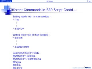 ABAP Training SAP Scripts 60
Different Commands in SAP Script Contd….
Setting header text in main window :-
/: Top
:
:
/: ENDTOP
Setting footer text in main window :-
/: Bottom
:
:
/: ENDBOTTOM
General SAPSCRIPT fields :
&SAPSCRIPT-SUBRC&
&SAPSCRIPT-FORMPAGES&
&Page&
&Date&
&ULINE&
 
