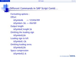 ABAP Training SAP Scripts 61
Different Commands in SAP Script Contd….
Formatting options :
Offset
&Symbol& -> 123456789
&Symbol+3& -> 456789
Output length
&Symbol( length )&
Omitting the leading sign
&Symbol(s)&
Leading sign to left
&Symbol(<)&
Omitting leading zeros
&Symbol(z)&
Space compression
&Symbol(c) &
 