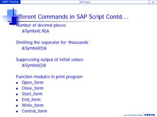 ABAP Training SAP Scripts 62
Different Commands in SAP Script Contd….
Number of decimal places
&Symbol(.N)&
Omitting the separator for ‘thousands ‘
&Symbol(t)&
Suppressing output of initial values
&Symbol(i)&
Function modules in print program
 Open_form
 Close_form
 Start_form
 End_form
 Write_form
 Control_form
 