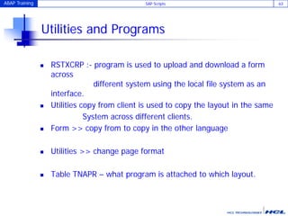 ABAP Training SAP Scripts 63
Utilities and Programs
 RSTXCRP :- program is used to upload and download a form
across
different system using the local file system as an
interface.
 Utilities copy from client is used to copy the layout in the same
System across different clients.
 Form >> copy from to copy in the other language
 Utilities >> change page format
 Table TNAPR – what program is attached to which layout.
 