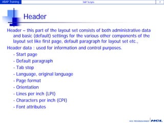 ABAP Training SAP Scripts 7
Header
Header – this part of the layout set consists of both administrative data
and basic (default) settings for the various other components of the
layout set like first page, default paragraph for layout set etc.,
Header data : used for information and control purposes.
- Start page
- Default paragraph
- Tab stop
- Language, original language
- Page format
- Orientation
- Lines per inch (LPI)
- Characters per inch (CPI)
- Font attributes
 
