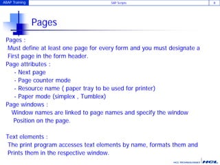 ABAP Training SAP Scripts 8
Pages
Pages :
Must define at least one page for every form and you must designate a
First page in the form header.
Page attributes :
- Next page
- Page counter mode
- Resource name ( paper tray to be used for printer)
- Paper mode (simplex , Tumblex)
Page windows :
Window names are linked to page names and specify the window
Position on the page.
Text elements :
The print program accesses text elements by name, formats them and
Prints them in the respective window.
 