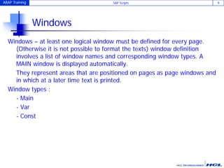 ABAP Training SAP Scripts 9
Windows
Windows – at least one logical window must be defined for every page.
(Otherwise it is not possible to format the texts) window definition
involves a list of window names and corresponding window types. A
MAIN window is displayed automatically.
They represent areas that are positioned on pages as page windows and
in which at a later time text is printed.
Window types :
- Main
- Var
- Const
 
