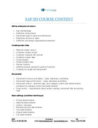 SAP SD COURSE CONTENT 
Define enterprise structure 
 Sap methodology 
 Definition of document 
 Document types in sales and distribution 
 Enterprise strcture in sales 
 Definition and assign organizational elements. 
Creating mater data 
 Material master record 
 Customer master record 
 Customer material info records 
 Condition master data 
 Control tables 
 Shared master data 
 Partner fuctions 
 Defining account groups for partner functions 
 Creating no ranges and assignment 
Documents 
 Document structure and tables – sales, deliveries, and billing 
 Document types and function – sales, deliveries and billing 
 Document control – docment type, item category control and determination 
schedule line category control and determination 
 Copy control – requirements data transfer routines, document flow and pricing 
type 
Basic settings (condition techinique) 
 Pricing determination 
 Material determination 
 Listing / exclusion 
 Revenue account detrmination 
 Tax determination 
 Output determination 
 Tax determination 
----------------------------------------------------------------------------------------------------------------------------------------------------------------------------------------------- 
INDIA Trainingicon USA 
Phone: +91-966-690-0051 Email: info@trainingicon.com | www.trainingicon.com Phone: +1-408-791-8864 
 