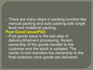  There are many steps in packing function like
manual packing and auto packing with single
level and multilevel packing.
Post Good Issue(PGI)
 Post goods issue is the last step of
delivery/shipment processing. Herein,
ownership of the goods transfer to the
customer and the stock is updated. The
carrier in turn transfers the ownership to the
final customer once goods are delivered.
 