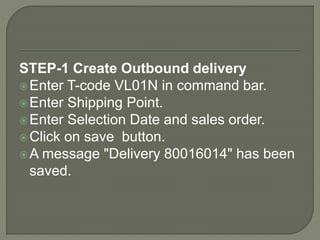 STEP-1 Create Outbound delivery
Enter T-code VL01N in command bar.
Enter Shipping Point.
Enter Selection Date and sales order.
Click on save button.
A message "Delivery 80016014" has been
saved.
 
