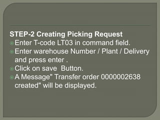 STEP-2 Creating Picking Request
Enter T-code LT03 in command field.
Enter warehouse Number / Plant / Delivery
and press enter .
Click on save Button.
A Message" Transfer order 0000002638
created" will be displayed.
 