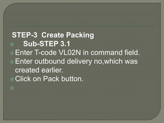 STEP-3 Create Packing
 Sub-STEP 3.1
Enter T-code VL02N in command field.
Enter outbound delivery no,which was
created earlier.
Click on Pack button.

 