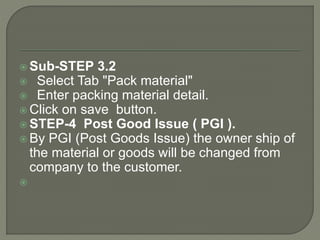  Sub-STEP 3.2
 Select Tab "Pack material"
 Enter packing material detail.
 Click on save button.
 STEP-4 Post Good Issue ( PGI ).
 By PGI (Post Goods Issue) the owner ship of
the material or goods will be changed from
company to the customer.

 