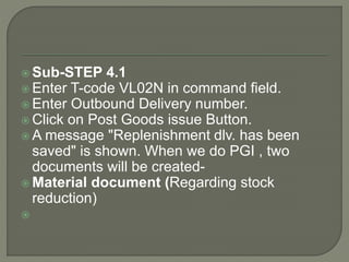  Sub-STEP 4.1
 Enter T-code VL02N in command field.
 Enter Outbound Delivery number.
 Click on Post Goods issue Button.
 A message "Replenishment dlv. has been
saved" is shown. When we do PGI , two
documents will be created-
 Material document (Regarding stock
reduction)

 