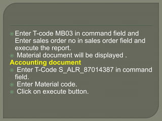  Enter T-code MB03 in command field and
Enter sales order no in sales order field and
execute the report.
 Material document will be displayed .
Accounting document
 Enter T-Code S_ALR_87014387 in command
field.
 Enter Material code.
 Click on execute button.
 