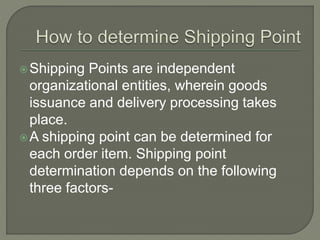 Shipping Points are independent
organizational entities, wherein goods
issuance and delivery processing takes
place.
A shipping point can be determined for
each order item. Shipping point
determination depends on the following
three factors-
 