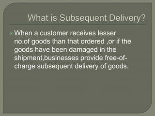 When a customer receives lesser
no.of goods than that ordered ,or if the
goods have been damaged in the
shipment,businesses provide free-of-
charge subsequent delivery of goods.
 