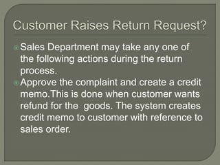 Sales Department may take any one of
the following actions during the return
process.
Approve the complaint and create a credit
memo.This is done when customer wants
refund for the goods. The system creates
credit memo to customer with reference to
sales order.
 