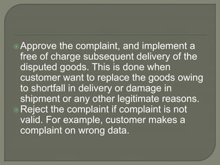 Approve the complaint, and implement a
free of charge subsequent delivery of the
disputed goods. This is done when
customer want to replace the goods owing
to shortfall in delivery or damage in
shipment or any other legitimate reasons.
Reject the complaint if complaint is not
valid. For example, customer makes a
complaint on wrong data.
 