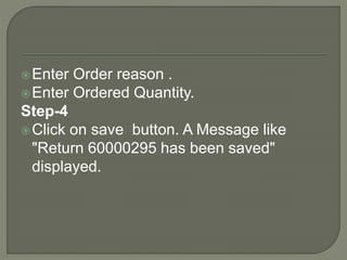Enter Order reason .
Enter Ordered Quantity.
Step-4
Click on save button. A Message like
"Return 60000295 has been saved"
displayed.
 