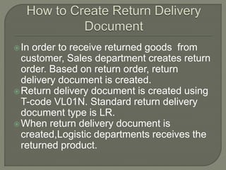 In order to receive returned goods from
customer, Sales department creates return
order. Based on return order, return
delivery document is created.
Return delivery document is created using
T-code VL01N. Standard return delivery
document type is LR.
When return delivery document is
created,Logistic departments receives the
returned product.
 
