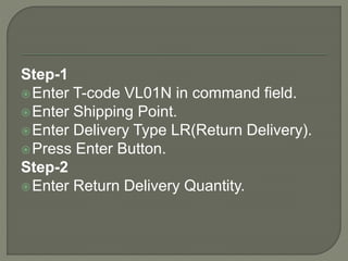 Step-1
Enter T-code VL01N in command field.
Enter Shipping Point.
Enter Delivery Type LR(Return Delivery).
Press Enter Button.
Step-2
Enter Return Delivery Quantity.
 