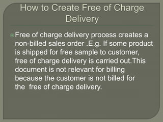 Free of charge delivery process creates a
non-billed sales order .E.g. If some product
is shipped for free sample to customer,
free of charge delivery is carried out.This
document is not relevant for billing
because the customer is not billed for
the free of charge delivery.
 