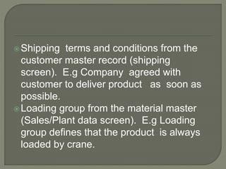 Shipping terms and conditions from the
customer master record (shipping
screen). E.g Company agreed with
customer to deliver product as soon as
possible.
Loading group from the material master
(Sales/Plant data screen). E.g Loading
group defines that the product is always
loaded by crane.
 
