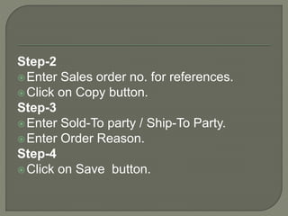 Step-2
Enter Sales order no. for references.
Click on Copy button.
Step-3
Enter Sold-To party / Ship-To Party.
Enter Order Reason.
Step-4
Click on Save button.
 