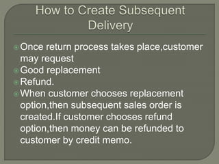 Once return process takes place,customer
may request
Good replacement
Refund.
When customer chooses replacement
option,then subsequent sales order is
created.If customer chooses refund
option,then money can be refunded to
customer by credit memo.
 