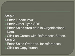 Step-1
Enter T-code VA01.
Enter Order Type SDF .
Enter Sales Area data in Organizational
Data.
Click on Create with References Button.
Step-2
Enter Sales Order no. for references.
Click on Copy button.
 